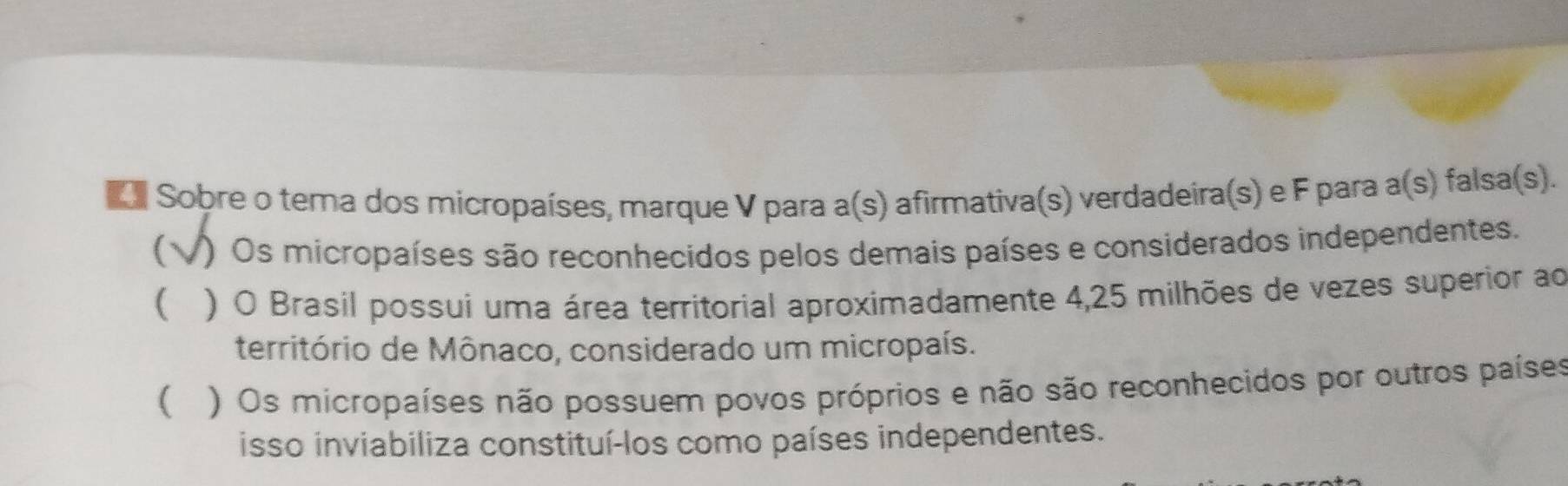 do Sobre o tema dos micropaíses, marque V para a(s) afirmativa(s) verdadeira(s) e F para a(s) falsa(s).
C ) Os micropaíses são reconhecidos pelos demais países e considerados independentes.
 ) O Brasil possui uma área territorial aproximadamente 4,25 milhões de vezes superior ao
território de Mônaco, considerado um micropaís.
( ) Os micropaíses não possuem povos próprios e não são reconhecidos por outros países
isso inviabiliza constituí-los como países independentes.