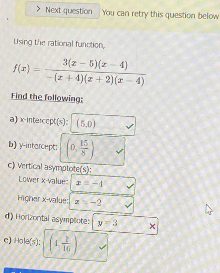 Next question You can retry this question below 
Using the rational function,
f(x)= (3(x-5)(x-4))/-(x+4)(x+2)(x-4) 
Find the following: 
a) x-intercept(s): (5,0)
b) y-intercept; (0, 15/8 )
c) Vertical asymptote(s): 
Lower x -value: x=-4
Higher x -value: x=-2
d) Horizontal asymptote: y=3 × 
e) Hole(s): (4, 1/16 )