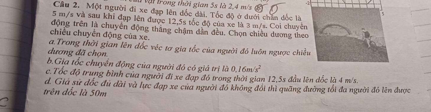 là vậi trong thời gian 5s là 2,4 m/s (8) 
Câu 2. Một người đi xe đạp lên dốc dài. Tốc độ ở dưới chấn dốc là
5 m/s và sau khi đạp lên được 12,5s tốc độ của xe là 3 m/s. Coi chuyề 
động trên là chuyền động thắng chậm dần đều. Chọn chiều dương the 
chiều chuyền động của xe. 
a.Trong thời gian lên dốc véc tơ gia tốc của người đó luôn ngược chi 
dương đã chọn. 
b.Gia tốc chuyển động của người đó có giá trị là 0, 16m/s^2
c.Tốc độ trung bình của người đi xe đạp đó trong thời gian 12,5s đầu lên dốc là 4 m/s. 
d. Giá sử dốc đủ dài và lực đạp xe của người đổ không đổi thì quãng đường tối đa người đó lên được 
trên dốc là 50m