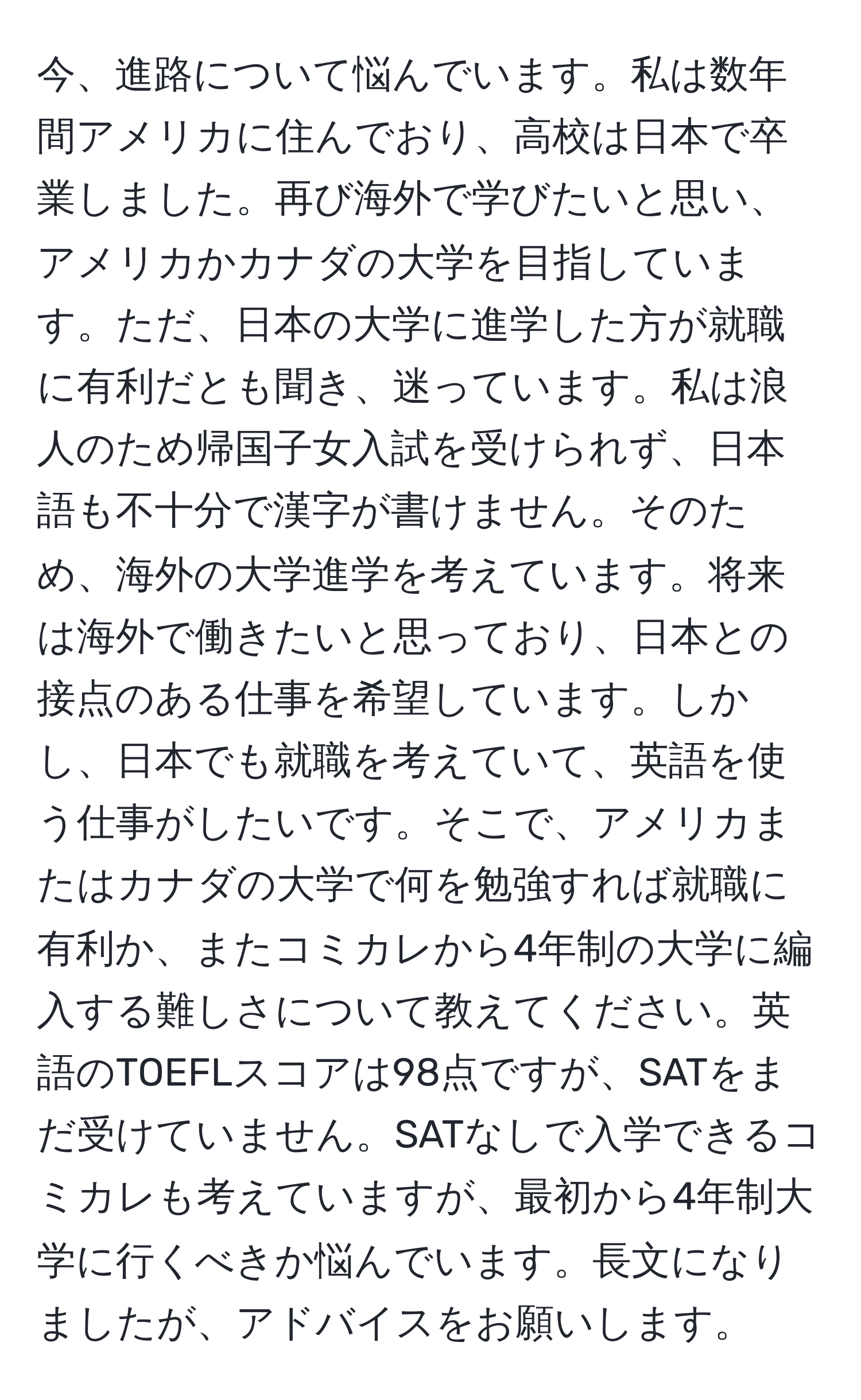 今、進路について悩んでいます。私は数年間アメリカに住んでおり、高校は日本で卒業しました。再び海外で学びたいと思い、アメリカかカナダの大学を目指しています。ただ、日本の大学に進学した方が就職に有利だとも聞き、迷っています。私は浪人のため帰国子女入試を受けられず、日本語も不十分で漢字が書けません。そのため、海外の大学進学を考えています。将来は海外で働きたいと思っており、日本との接点のある仕事を希望しています。しかし、日本でも就職を考えていて、英語を使う仕事がしたいです。そこで、アメリカまたはカナダの大学で何を勉強すれば就職に有利か、またコミカレから4年制の大学に編入する難しさについて教えてください。英語のTOEFLスコアは98点ですが、SATをまだ受けていません。SATなしで入学できるコミカレも考えていますが、最初から4年制大学に行くべきか悩んでいます。長文になりましたが、アドバイスをお願いします。