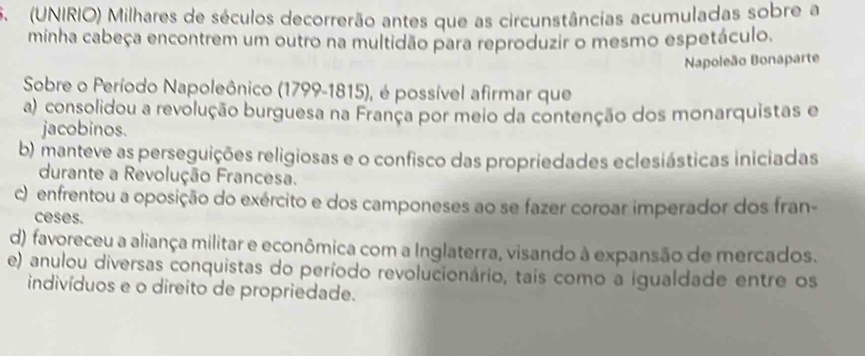 (UNIRIO) Milhares de séculos decorrerão antes que as circunstâncias acumuladas sobre a
minha cabeça encontrem um outro na multidão para reproduzir o mesmo espetáculo.
Napoleão Bonaparte
Sobre o Período Napoleônico (1799-1815), é possível afirmar que
a) consolidou a revolução burguesa na França por meio da contenção dos monarquistas e
jacobinos.
b) manteve as perseguições religiosas e o confisco das propriedades eclesiásticas iniciadas
durante a Revolução Francesa.
c) enfrentou a oposição do exército e dos camponeses ao se fazer coroar imperador dos fran-
ceses.
d) favoreceu a aliança militar e econômica com a Inglaterra, visando à expansão de mercados.
e) anulou diversas conquistas do período revolucionário, tais como a igualdade entre os
indivíduos e o direito de propriedade.