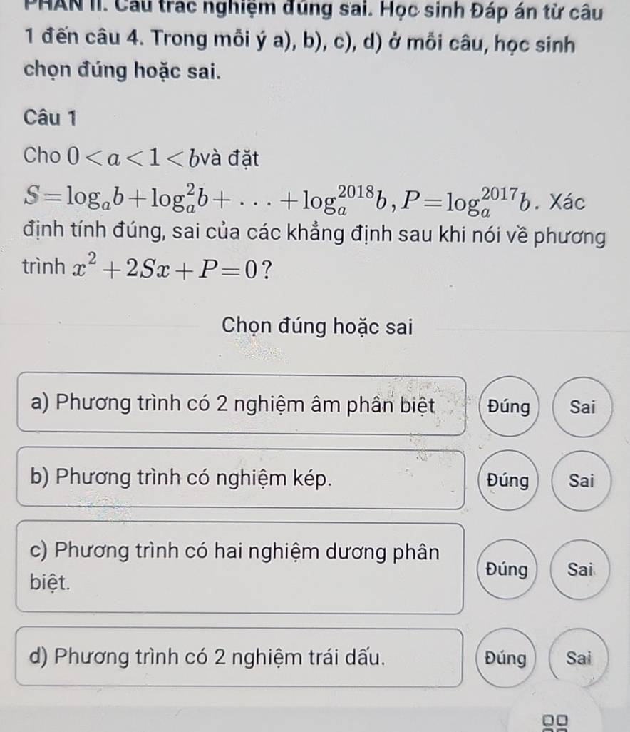 PHAN II. Cầu trac nghiệm đúng sai. Học sinh Đáp án từ câu
1 đến câu 4. Trong mỗi ý a), b), c), d) ở mỗi câu, học sinh
chọn đúng hoặc sai.
Câu 1
Cho 0 và đặt
S=log _ab+log _a^(2b+...+log _a^(2018)b, P=log _a^(2017)b. Xác
định tính đúng, sai của các khẳng định sau khi nói về phương
trình x^2)+2Sx+P=0 ?
Chọn đúng hoặc sai
a) Phương trình có 2 nghiệm âm phân biệt Đúng Sai
b) Phương trình có nghiệm kép. Đúng Sai
c) Phương trình có hai nghiệm dương phân
biệt.
Đúng Sai
d) Phương trình có 2 nghiệm trái dấu. Đúng Sai
0