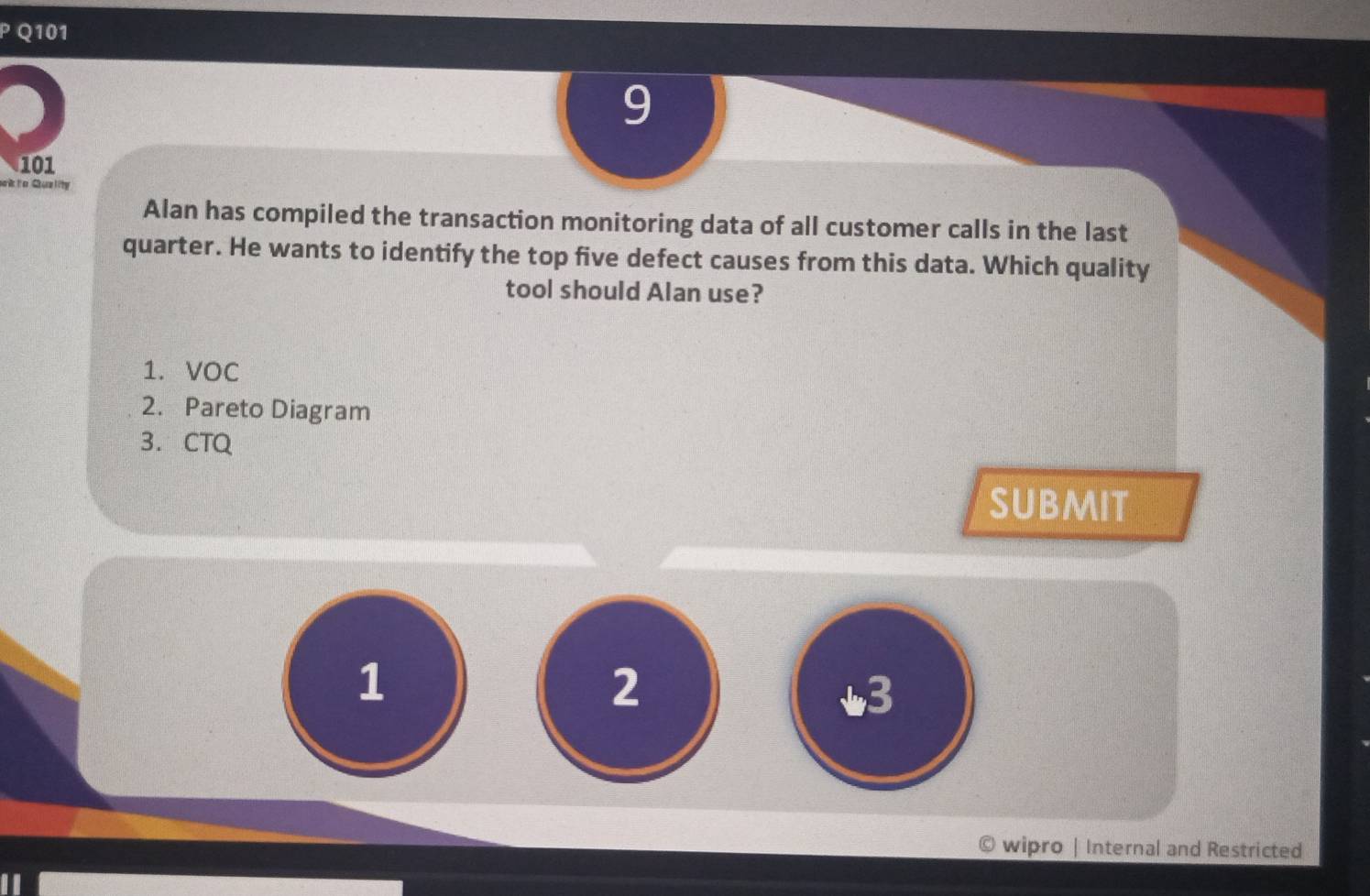 9 
101 
sokto Quality 
Alan has compiled the transaction monitoring data of all customer calls in the last 
quarter. He wants to identify the top five defect causes from this data. Which quality 
tool should Alan use? 
1. VOC 
2. Pareto Diagram 
3. CTQ 
subMit 
1 
2 
3 
wipro | Internal and Restricted