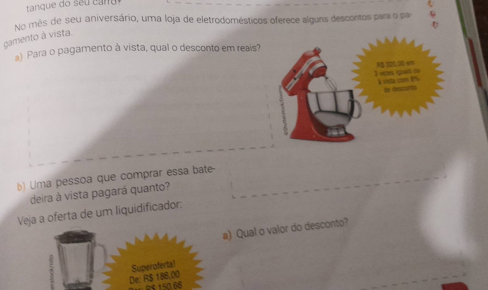 tanque do seu caro 
No mês de seu aniversário, uma loja de eletrodomésticos oferece alguns descontos para o pa C 
C 
gamento à vista. 
) Para o pagamento à vista, qual o desconto em reais? 
) Uma pessoa que comprar essa bate 
deira à vista pagará quanto? 
Veja a oferta de um liquidificador: 
a) Qual o valor do desconto? 
Superoferta! 
De: R$ 186,00
RS 150.66