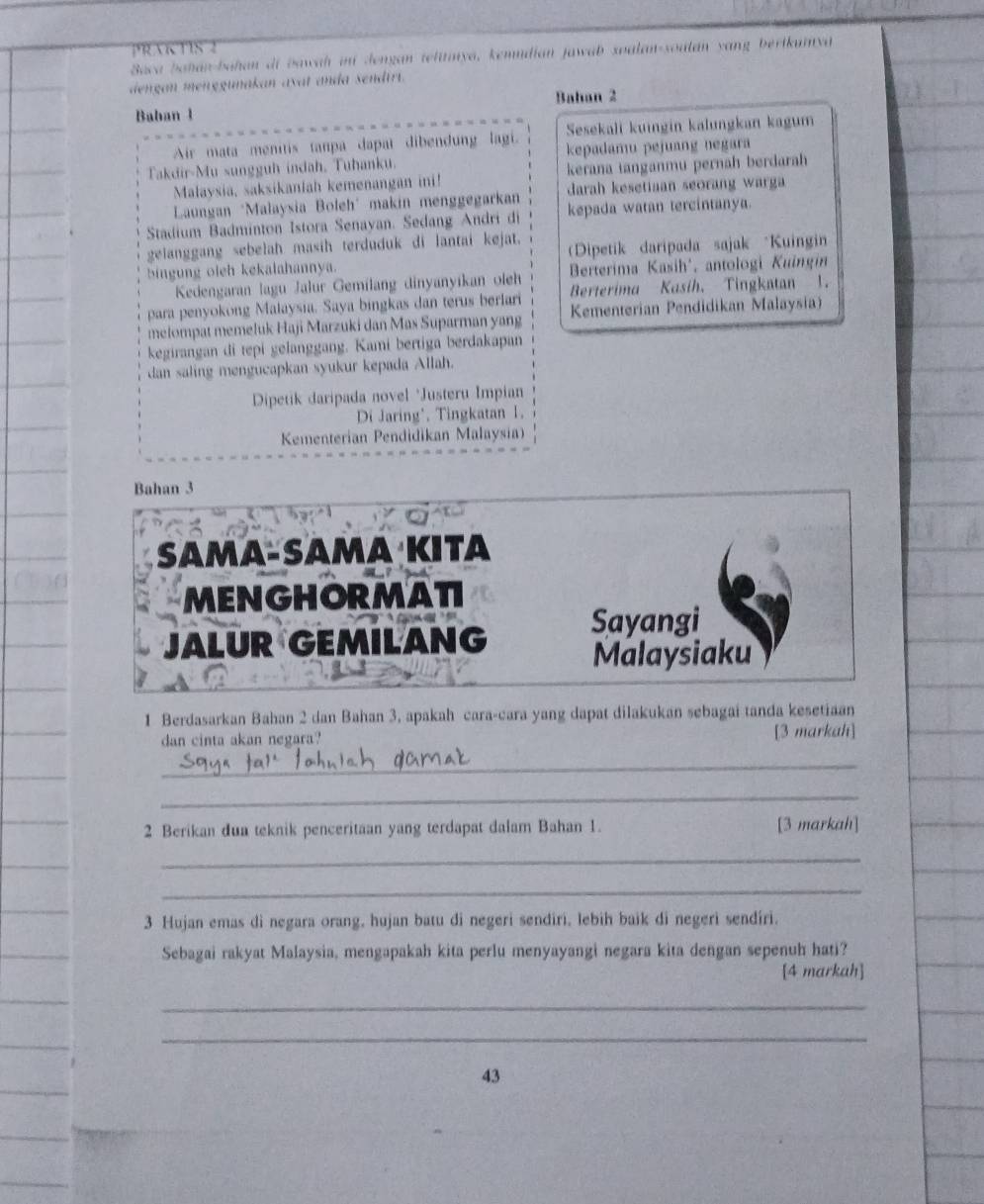 PRAKTIS 2
Baca bahán-bahan di bawah in Jengan telinya, kemudian jawab soalan-soulán yang bertkumyá
dengan menegunakan avat anda sendirt.
Bahan 2
Baban 1
Air mata menitis tanpa dapat dibendung lagi. Sesekali kuingin kalungkan kagum
Takdir-Mu sungguh indah. Tuhanku.  kepadamu pejuang negara
Malaysia, saksikaniah kemenangan ini! kerana ianganmu pernah berdarah
* Laungan "Malaysia Boleh" makin menggegarkan darah kesetiaan seorang warg 
Stadium Badminton Istora Senayan. Sedang Andri di kepada watan tercintanya.
gelanggang sebelah masih terduduk di lantai kejat. Dipetik daripada sajak *Kuingin
bingung oleh kekalahannya.
Berterima Kasih', antologi Kuingin
Kedengaran lagu Jalur Gemilang dinyanyikan oleh Berterima Kasih. Tingkatan 1.
para penyokong Malaysia. Saya bingkas dan terus berlari Kementerian Pendidikan Malaysia)
melompat memeluk Haji Marzuki dan Mas Suparman yang
kegirangan di tepi gelanggang. Kami bertiga berdakapan
dan saling mengucapkan syukur kepada Allah.
Dipetik daripada novel *Justeru Impian
Di Jaring', Tingkatan 1.
Kementerian Pendidikan Malaysia)
Bahan 3
Sama-Samα Kıta
MENGHORMATI
JALUR GEMILANG Sayangi
Malaysiaku
1 Berdasarkan Bahan 2 dan Bahan 3, apakah cara-cara yang dapat dilakukan sebagai tanda kesetiaan
dan cinta akan negara? [3 markah]
_
_
2 Berikan dua teknik penceritaan yang terdapat dalam Bahan 1. [3 markah]
_
_
3 Hujan emas di negara orang, hujan batu di negeri sendiri, lebih baik di negeri sendíri.
Sebagai rakyat Malaysia, mengapakah kita perlu menyayangi negara kita dengan sepenuh hati?
[4 markah]
_
_
43