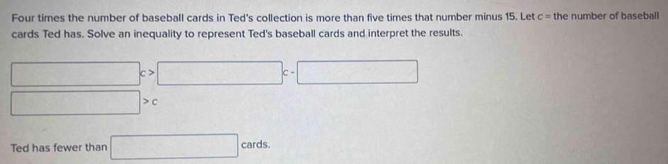 Four times the number of baseball cards in Ted's collection is more than five times that number minus 15. Let c= the number of baseball 
cards Ted has. Solve an inequality to represent Ted's baseball cards and interpret the results.
□ c>□ c-□
□ >c
Ted has fewer than □ cards.