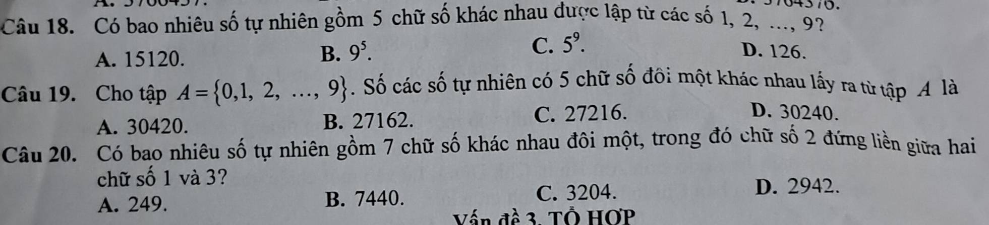 Có bao nhiêu số tự nhiên gồm 5 chữ số khác nhau được lập từ các số 1, 2, ..., 9?
A. 15120.
C. 5^9.
B. 9^5. D. 126.
Câu 19. Cho tập A= 0,1,2,...,9. Số các số tự nhiên có 5 chữ số đôi một khác nhau lấy ra từ tập A là
A. 30420. B. 27162. C. 27216.
D. 30240.
Câu 20. Có bao nhiêu số tự nhiên gồm 7 chữ số khác nhau đôi một, trong đó chữ số 2 đứng liền giữa hai
chữ số 1 và 3?
A. 249. B. 7440.
C. 3204. D. 2942.
Vấn đề 3. Tổ HOP