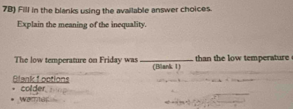 7B) Fill in the blanks using the available answer choices.
Explain the meaning of the inequality.
The low temperature on Friday was _ than the low temperatur 
(Blank I)
Blank 1 options
colder
warmer