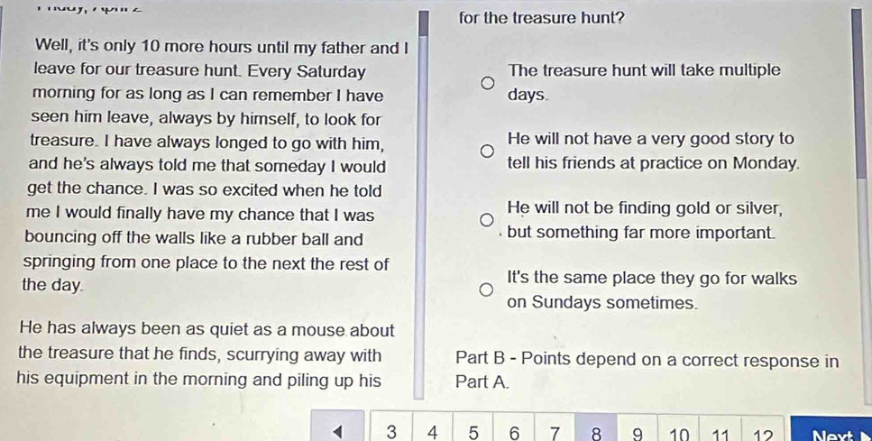 for the treasure hunt?
Well, it's only 10 more hours until my father and I
leave for our treasure hunt. Every Saturday The treasure hunt will take multiple
morning for as long as I can remember I have days
seen him leave, always by himself, to look for
treasure. I have always longed to go with him, He will not have a very good story to
and he's always told me that someday I would tell his friends at practice on Monday.
get the chance. I was so excited when he told
me I would finally have my chance that I was He will not be finding gold or silver,
bouncing off the walls like a rubber ball and but something far more important.
springing from one place to the next the rest of
the day.
It's the same place they go for walks
on Sundays sometimes.
He has always been as quiet as a mouse about
the treasure that he finds, scurrying away with Part B - Points depend on a correct response in
his equipment in the morning and piling up his Part A.
3 4 5 6 7 8 9 10 11 12 Nevt