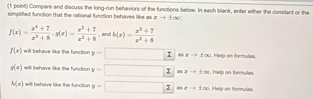 Compare and discuss the long-run behaviors of the functions below. In each blank, enter either the constant or the
simplified function that the rational function behaves like as x → ±∞ :
f(x)= (x^4+7)/x^3+8 , g(x)= (x^2+7)/x^3+8  , and h(x)= (x^3+7)/x^3+8 
f(x) will behave like the function y=□ sumlimits as ∞ → ±∞. Help on formulas.
g(x) will behave like the function y=□ sumlimits as x → ±∞. . Help on formulas.
h(x) will behave like the function y=□ Σ as x ±∞. Help on formulas.