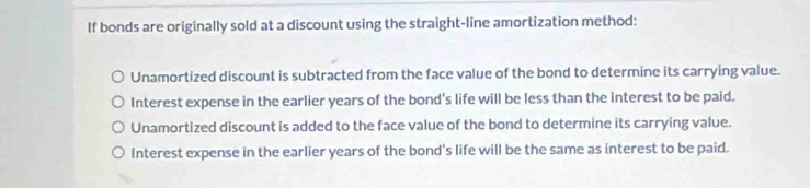 If bonds are originally sold at a discount using the straight-line amortization method:
Unamortized discount is subtracted from the face value of the bond to determine its carrying value.
Interest expense in the earlier years of the bond's life will be less than the interest to be paid.
Unamortized discount is added to the face value of the bond to determine its carrying value.
Interest expense in the earlier years of the bond's life will be the same as interest to be paid.