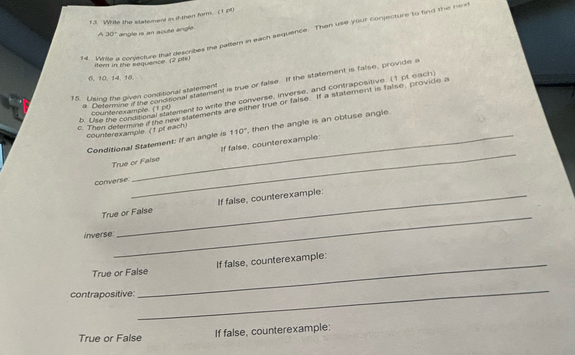 Write the statement in if-then form. (1 pt) 
A 30° angle is an acute angle. 
14. Write a conjecture that describes the pattern in each sequence. Then use your conjecture to find the nex 
item in the sequence. (2 pts)
6, 10, 14, 18. 
a. Determine if the conditional statement is true or false. If the statement is false, provide 
15. Using the given conditional statement 
b. Use the conditional statement to write the converse, inverse, and contrapositive. (1 pt each 
c. Then determine if the new statements are either true or false. If a statement is false, provide a 
counterexample. (1 pt) 
counterexample. (1 pt each) 
Conditional Statement: If an angle is 110° , then the angle is an obtuse angle 
True or False If false, counterexample: 
converse: 
_ 
True or False If false, counterexample: 
inverse: 
_If false, counterexample: 
True or False 
contrapositive: 
_ 
True or False If false, counterexample: