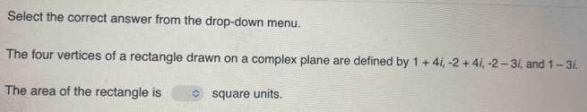 Select the correct answer from the drop-down menu. 
The four vertices of a rectangle drawn on a complex plane are defined by 1+4i, -2+4i, -2-3i, , and 1-3i. 
The area of the rectangle is square units.