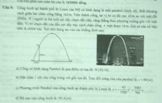 Giá bên phái sơn toàn bộ của là 1850000 đồng. 
Cầu S: Công Arch tại thành phố St Louis của Mỹ có hình dạng là một parabol (hình vẽ). Biết khoảng 
cách giữn hai chân cống bằng 162m. Trên thành cống, tại vị trí có độ cao 43m so với mặt đất 
(Điểm M) người ta thả một sợi dây chạm đất (dây căng thẳng theo phương vuông gốc với mặt 
đất). Vị trí chạm đất của đầu sợi dây này cách chân cống A một đoạn 10m. Giả sử các số liệu 
trên là chính xác. Xét tính dùng sai của các khẳng định sau: 
~ 
“ 
300 
a) Cổng có hình dụng Purbol đi qua điểm có tạa độ N (-23,10)
b) Đặt chăn 1 cột của công trùng với gốc tọa độ. Trục đổi xứng của của parabol là x=80(m)
c) Phương trình Panbol của công Arch tại thành phố St Louis là x=- 43/1500 x^2+ 3483/760 x
đ) Độ cao của cổng Arch là 85.6(m)