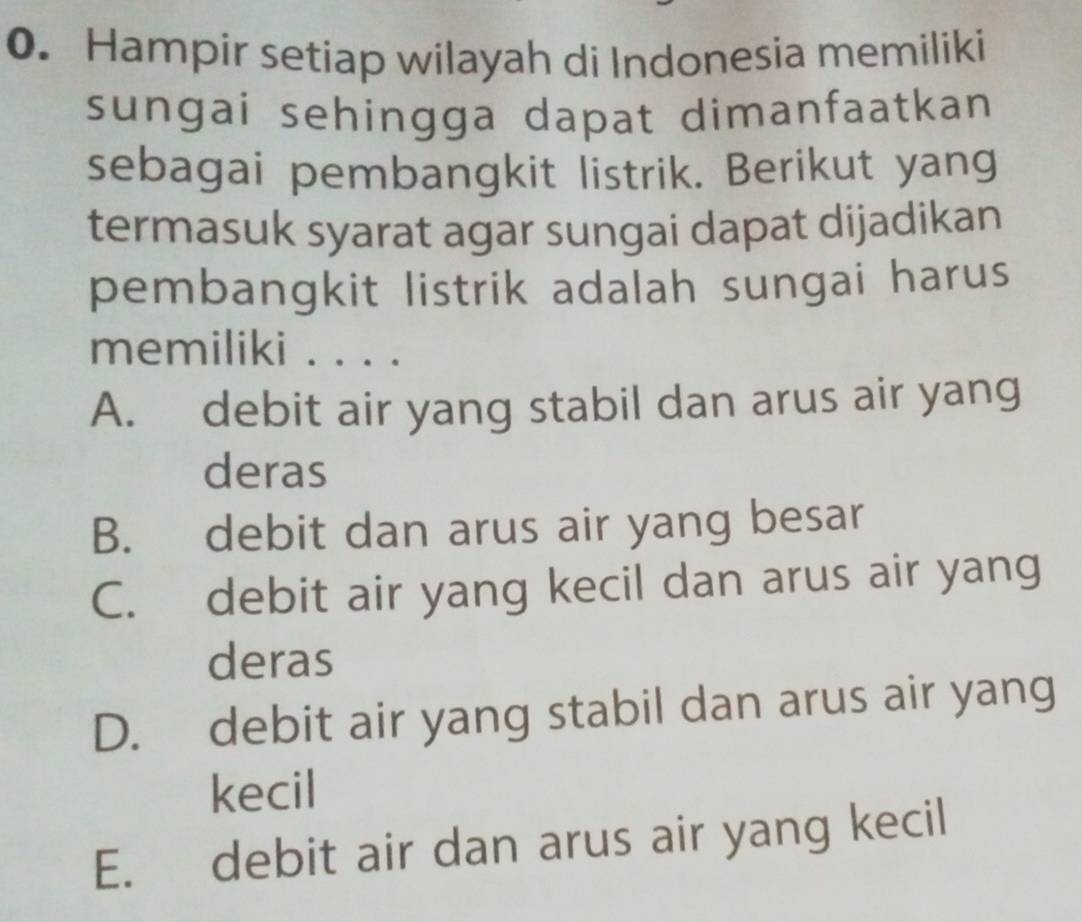 Hampir setiap wilayah di Indonesia memiliki
sungai sehingga dapat dimanfaatkan 
sebagai pembangkit listrik. Berikut yang
termasuk syarat agar sungai dapat dijadikan
pembangkit listrik adalah sungai harus
memiliki ....
A. debit air yang stabil dan arus air yang
deras
B. debit dan arus air yang besar
C. debit air yang kecil dan arus air yang
deras
D. debit air yang stabil dan arus air yang
kecil
E. debit air dan arus air yang kecil