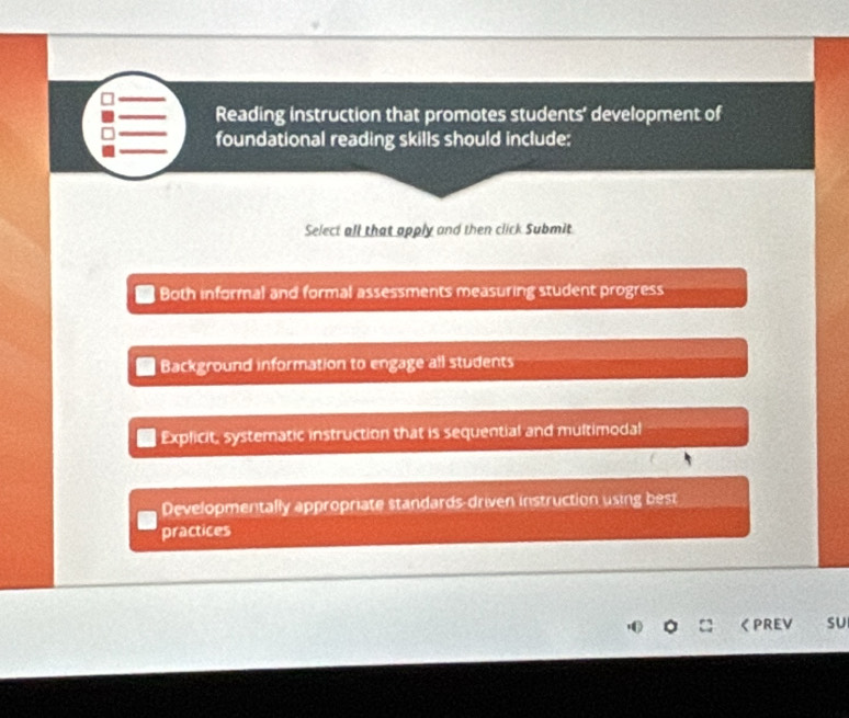 Reading instruction that promotes students' development of
foundational reading skills should include:
Select all that apply and then click Submit.
Both informal and formal assessments measuring student progress
Background information to engage all students
Explicit, systematic instruction that is sequential and multimodal
Developmentally appropriate standards-driven instruction using best
practices
く PREV sU