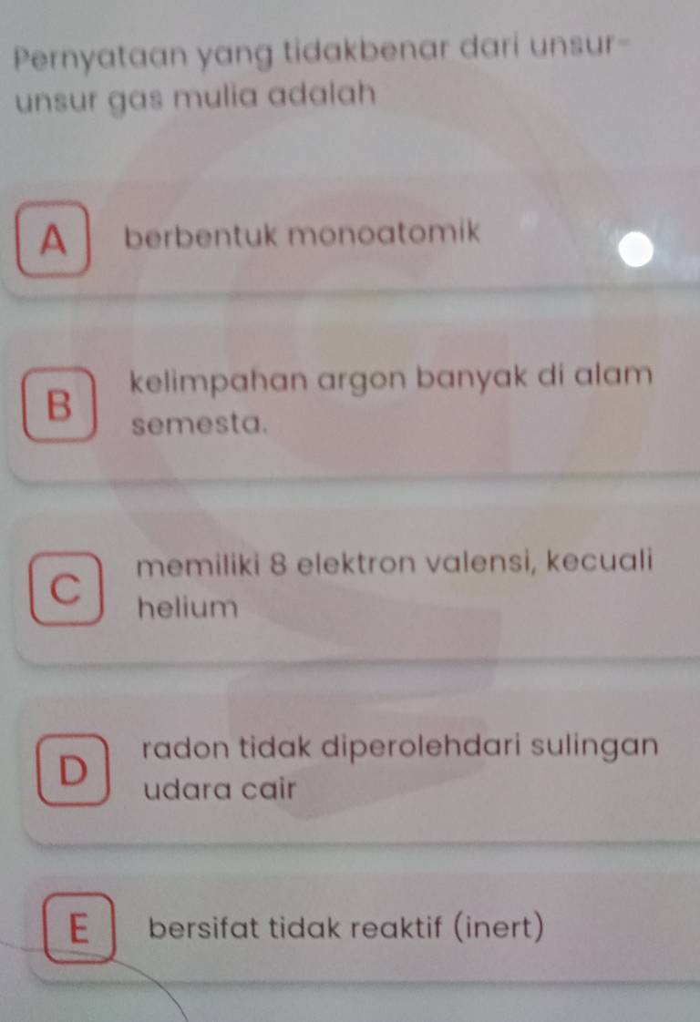 Pernyataan yang tidakbenar dari unsur-
unsur gas mulia adalah
A berbentuk monoatomik
kelimpahan argon banyak di alam
B semesta.
memiliki 8 elektron valensi, kecuali
C helium
radon tidak diperolehdari sulingan
D udara cair
E bersifat tidak reaktif (inert)