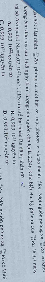 âu 57: Hạt nhân _(88)^(224)Ra phóng ra một hạt α , một photon y và tạo thành _z^(ARn . Một nguồn phóng xạ _(88)^(224)Ra có khoi
lượng ban đầu m₀ sau 14, 8 ngày khối lượng của nguồn còn lại là 2,24g. Cho biết chu kỳ phân rã của _(88)^(224)Ra là 3,7 ngày
và số Avôgađrô N_A)=6,02.10^(23)mol^(-1). Hãy tìm số hạt nhân Ra đã bị phân rã? W
B. 0,903.10^(21) ng
A. 0,903.10^(22) nguyên tử uyên tử
D. 0,903.10^(24)nguyhat en từ
C. 0.903.10^(23) ng tuyên tử beginarrayr 224 88 endarray Ra có khối
B n Một nguồn phóng * 2