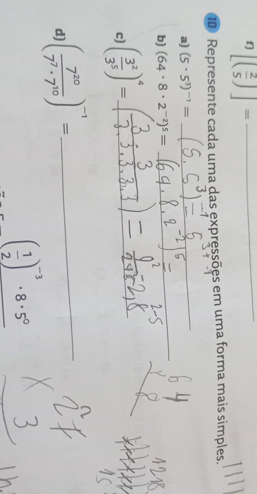 f] [( 2/5 )]= _ 
10 Represente cada uma das expressões em uma forma mais simples. 
a) (5· 5^3)^-1=
_ 
b) (64· 8· 2^(-2))^5=
_ 
c) ( 3^2/3^5 )^4= __ 
d ( 7^(20)/7^7· 7^(10) )^-1= _
( 1/2 )^-3· 8· 5^0