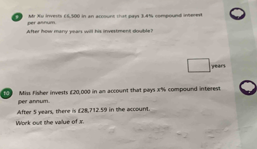 Mr Xu invests £6,500 in an account that pays 3.4% compound interest 
per annum. 
After how many years will his investment double?
years
10 Miss Fisher invests £20,000 in an account that pays x% compound interest 
per annum. 
After 5 years, there is £28,712.59 in the account. 
Work out the value of x.