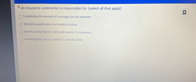 An insurance underwriter is responsible for: (select all that apply)

Establishing the amount of coverage and the premium
Reviewing applications and medical history
Directly contacting the client with quotes for insurance
Assessing the risk of covering a potential client