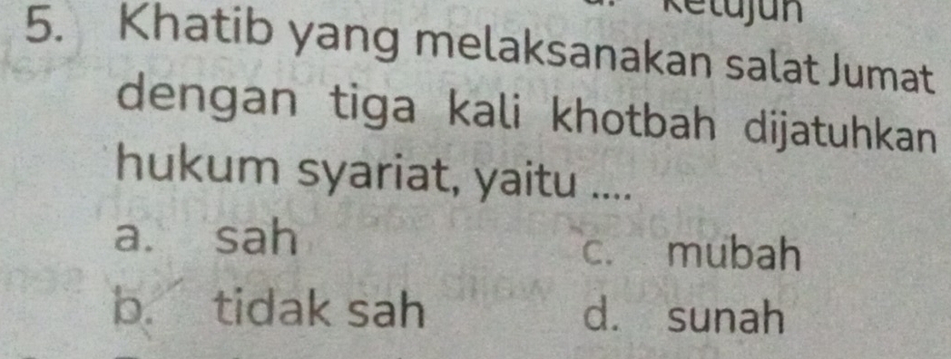 Ketujun
5. Khatib yang melaksanakan salat Jumat
dengan tiga kali khotbah dijatuhkan
hukum syariat, yaitu ....
a. sah c. mubah
b. tidak sah dà sunah