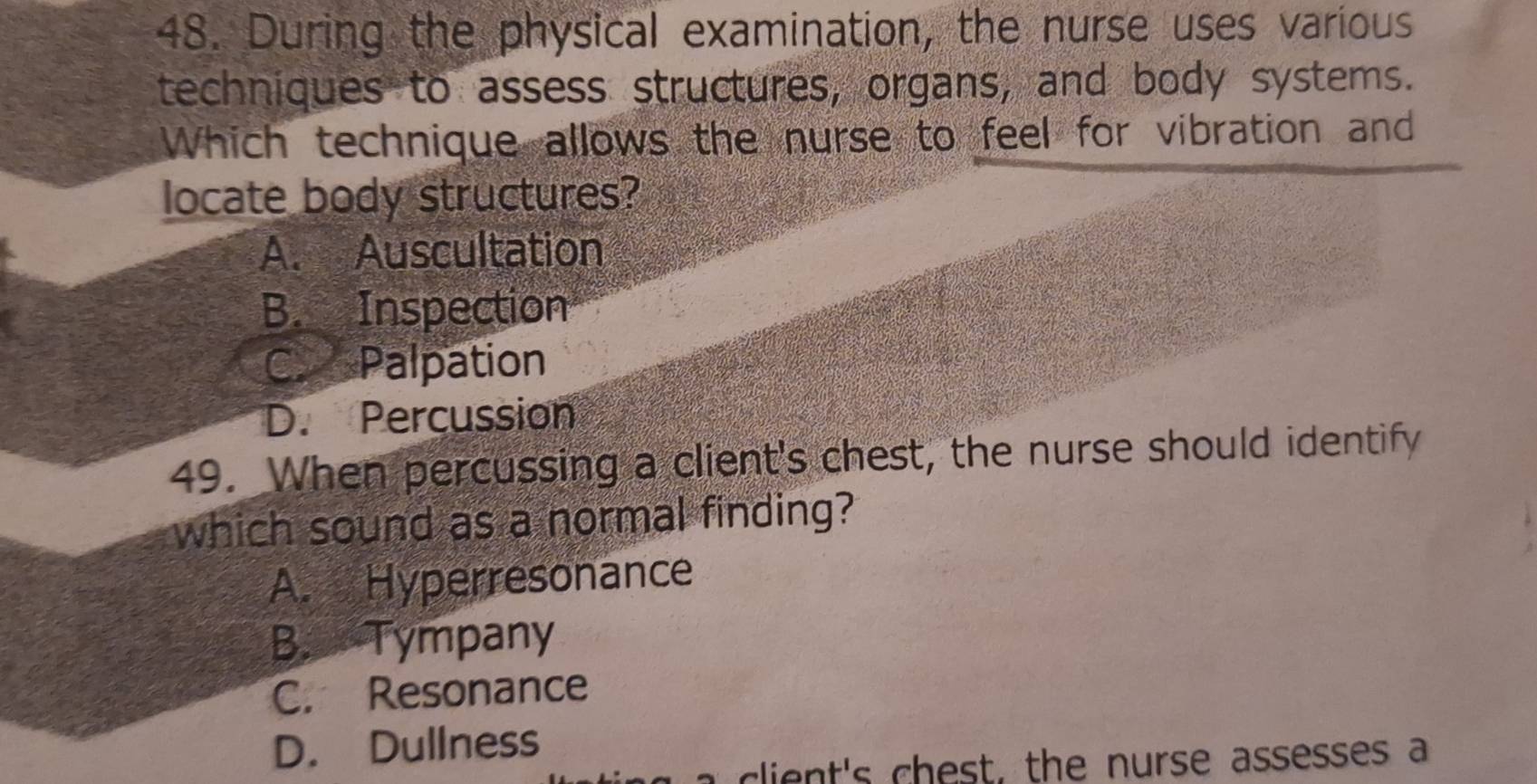 During the physical examination, the nurse uses various
techniques to assess structures, organs, and body systems.
Which technique allows the nurse to feel for vibration and
locate body structures?
A. Auscultation
B. Inspection
CaPalpation
D. Percussion
49. When percussing a client's chest, the nurse should identify
which sound as a normal finding?
A. Hyperresonance
B. Tympany
C. Resonance
D. Dullness
t's ch est, the nurse assesses a