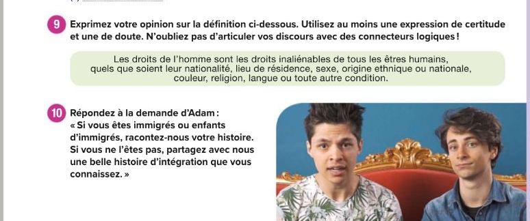 ⑨ Exprimez votre opinion sur la définition ci-dessous. Utilisez au moins une expression de certitude 
et une de doute. N’oubliez pas d’articuler vos discours avec des connecteurs logiques ! 
Les droits de l'homme sont les droits inaliénables de tous les êtres humains, 
quels que soient leur nationalité, lieu de résidence, sexe, origine ethnique ou nationale, 
couleur, religion, langue ou toute autre condition. 
10 Répondez à la demande d'Adam : 
« Si vous êtes immigrés ou enfants 
d'immigrés, racontez-nous votre histoire. 
Si vous ne l'êtes pas, partagez avec nous 
une belle histoire d'intégration que vous 
connaissez. »