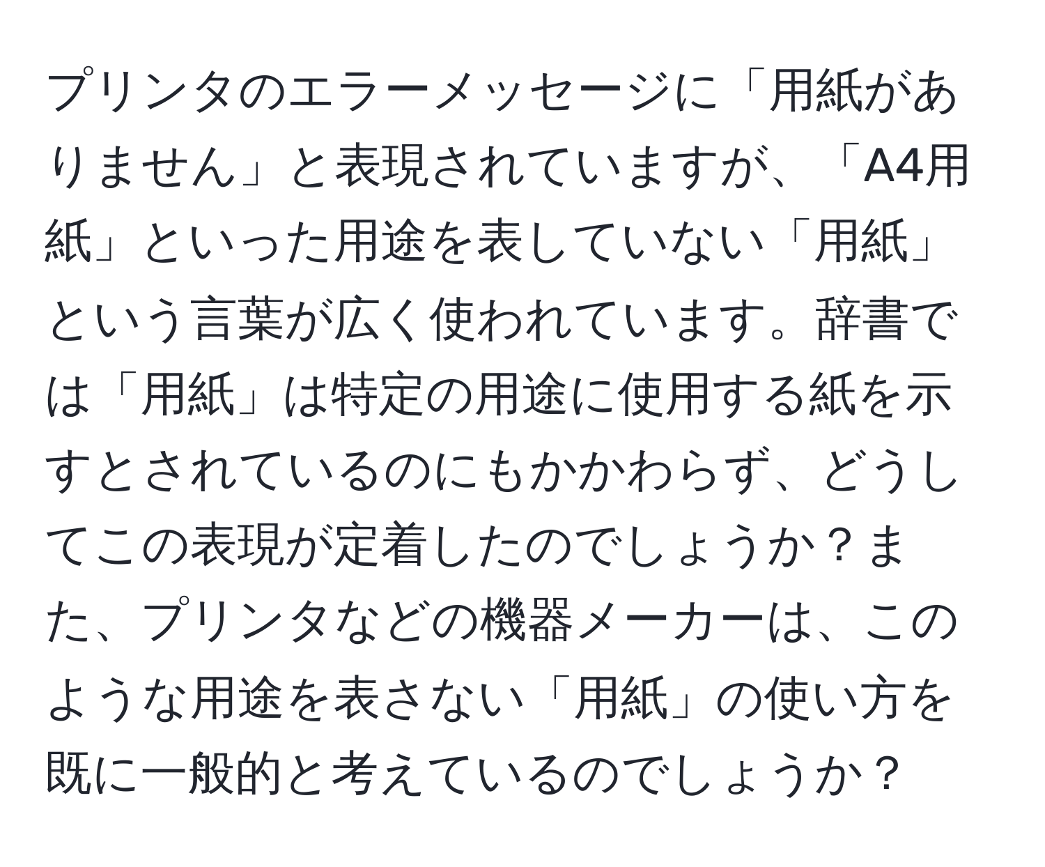 プリンタのエラーメッセージに「用紙がありません」と表現されていますが、「A4用紙」といった用途を表していない「用紙」という言葉が広く使われています。辞書では「用紙」は特定の用途に使用する紙を示すとされているのにもかかわらず、どうしてこの表現が定着したのでしょうか？また、プリンタなどの機器メーカーは、このような用途を表さない「用紙」の使い方を既に一般的と考えているのでしょうか？