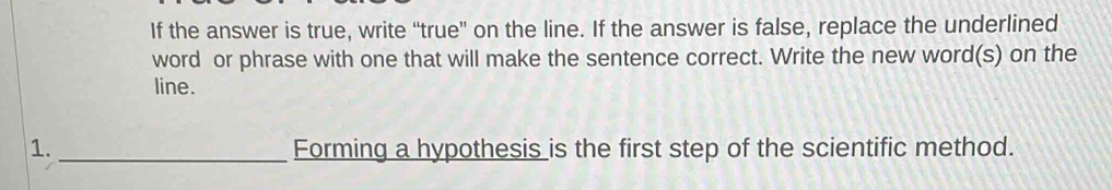 If the answer is true, write “true” on the line. If the answer is false, replace the underlined 
word or phrase with one that will make the sentence correct. Write the new word(s) on the 
line. 
1._ Forming a hypothesis is the first step of the scientific method.