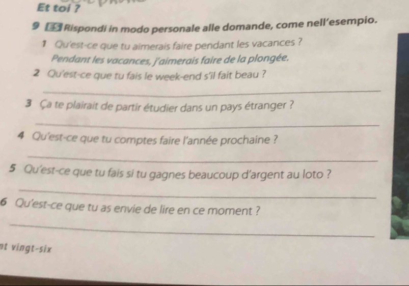 Et toi ? 
9 Rispondi in modo personale alle domande, come nell’esempio. 
1 Qu'est-ce que tu aimerais faire pendant les vacances ? 
Pendant les vacances, j'aimerais faire de la plongée. 
2 Qu'est-ce que tu fais le week-end s'il fait beau ? 
_ 
3 Ça te plairait de partir étudier dans un pays étranger ? 
_ 
4 Qu'est-ce que tu comptes faire l'année prochaine ? 
_ 
5 Qu'est-ce que tu fais si tu gagnes beaucoup d'argent au loto ? 
_ 
6 Qu'est-ce que tu as envie de lire en ce moment ? 
_ 
nt vingt-six