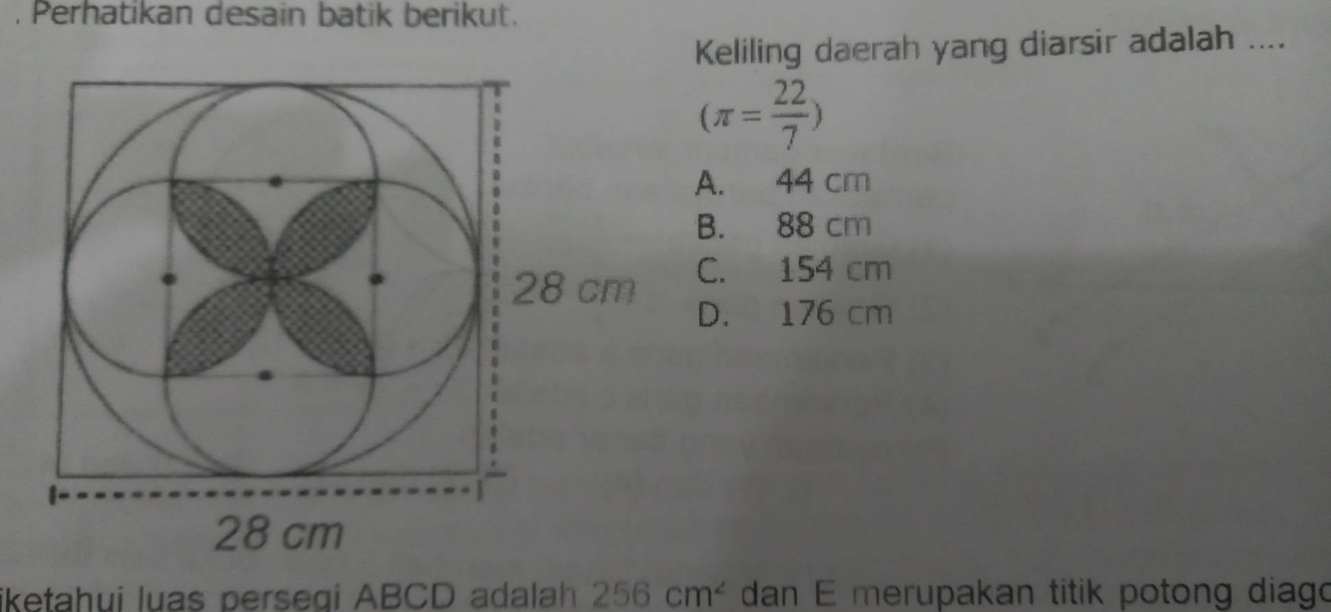 Perhatikan desain batik berikut.
Keliling daerah yang diarsir adalah ....
(π = 22/7 )
A. 44 cm
B. 88 cm
C. 154 cm
D. 176 cm
iketahui luas persegi ABCD adalah 256cm^2 dan E merupakan titik potong diago