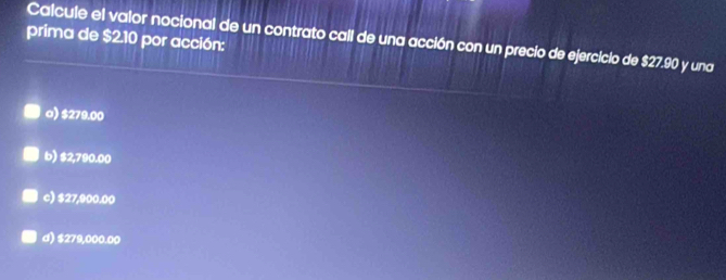 prima de $2.10 por acción:
Calcule el valor nocional de un contrato call de una acción con un precio de ejercicio de $27.90 y una
a) $279.00
b) $2,790.00
c) $27,900.00
d) $279,000.00