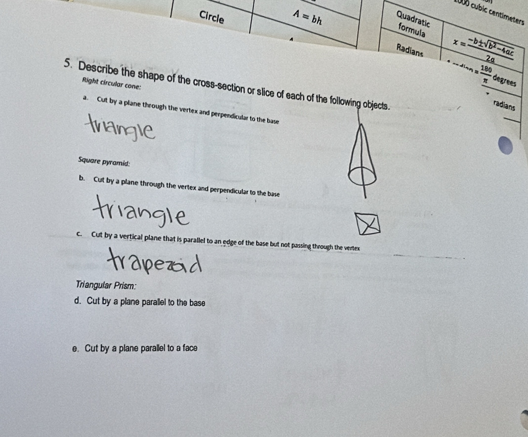 1000 cubic centimeters
Circle
A=bh
Quadratic formula 
Radians
x= (-b± sqrt(b^2-4ac))/2a 
Right circular cone:
·s ·s = 180/π   degrees
5. Describe the shape of the cross-section or slice of each of the following objects. 
radians 
a. Cut by a plane through the vertex and perpendicular to the base 
Square pyramid: 
b. Cut by a plane through the vertex and perpendicular to the base 
c. Cut by a vertical plane that is parallel to an edge of the base but not passing through the vertex 
Triangular Prism: 
d. Cut by a plane parallel to the base 
e. Cut by a plane parallel to a face