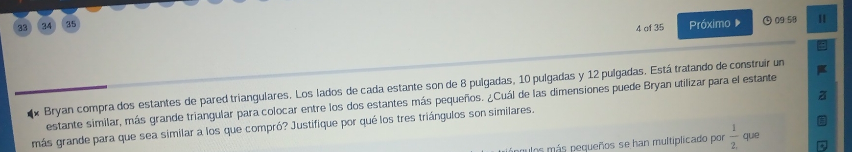 88 34 35 Próximo ④09:58 
4 of 35 
Bryan compra dos estantes de pared triangulares. Los lados de cada estante son de 8 pulgadas, 10 pulgadas y 12 pulgadas. Está tratando de construir un 
estante similar, más grande triangular para colocar entre los dos estantes más pequeños. ¿Cuál de las dimensiones puede Bryan utilizar para el estante 
más grande para que sea similar a los que compró? Justifique por qué los tres triángulos son similares. 
ulos más pequeños se han multiplicado por  1/2.  que