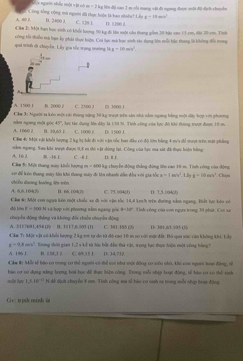 Một người nhắc một vật có m=2kg; lên độ cao 2 m rồi mang vật đi ngang được một độ dịch chuyển
Ở m. Công tổng cộng mà người đã thực hiện là bao nhiêu? Lầy g=10m/s^2.
A. 40 J. B. 2400 J. C. 120 J. D. 1200 J.
Câu 2: Một bạn học sinh có khối lượng 50 kg đi lên một câu thang gồm 20 bậc cao 15 cm, dài 20 cm. Tính
công tối thiểu mà bạn ấy phải thực hiện. Coi lực mà học sinh tác dụng lên mỗi bậc thang là không đổi trong
quá trình di chuyển. Lấy gia tốc trọng trường là g=10m/s^2.
A. 1500 J B. 2000 J C. 2500 J D. 3000 J
Cầu 3: Người ta kéo một cái thùng nặng 30 kg trượt trên sản nhà nằm ngang bằng một dây hợp với phương
nằm ngang một góc 45° 2, lực tác dụng lên dây là 150 N. Tinh công của lực đó khi thùng trượt được 10 m.
A. 1060 J. B. 10,65 J. C. 1000 J. D. 1500 J.
Câu 4: Một vật khối lượng 2 kg bị hất đi với vận tốc ban đầu có độ lớn bằng 4 m/s để trượt trên mặt phẳng
nằm ngang. Sau khi trượt được 0,8 m thì vật dừng lại. Công của lực ma sát đã thực hiện bằng:
A. 16 J. B. -16 J. C. -8 J. D. 8 J.
Câu 5: Một thang máy khổi lượng m=600 kg chuyển động thẳng đứng lên cao 10 m. Tính công của động
cơ để kéo thang máy lên khi thang máy đi lên nhanh dần đều với gia tốc a=1m/s^2 *. Lấy g=10m/s^2. Chọn
chiều dương hướng lên trên.
A. 6,6.104(J) B. 66.104(J) C. 75.104(J) D. 7,5.104(J)
Câu 6: Một con ngựa kéo một chiếc xe đi với vận tốc 14,4 km/h trên đường nằm ngang. Biết lực kéo có
độ lớn F=500N và hợp với phương nằm ngang góc θ =30° * Tính công của con ngựa trong 30 phút. Coi xe
chuyển động thẳng và không đổi chiều chuyển động
A. 3117691,454 (J) B. 3117,6.105 (J) C. 301.105 (J) D. 301,65.105 (J)
Câu 7: Một vật có khối lượng 2 kg rơi tự do từ độ cao 10 m so với mặt đất. Bỏ qua sức cản không khí. Lấy
g=9.8m/s^2. Trong thời gian 1,2 s kể từ lúc bắt đầu thả vật, trọng lực thực hiện một công bằng?
A. 196 J. B. 138,3 J. C. 69,15 J. D. 34,75J.
Câu 8: Mỗi tế bào cơ trong cơ thể người có thể coi như một động cơ siêu nhỏ, khỉ con người hoạt động, tế
bào cơ sử dụng năng lượng hoá học để thực hiện công. Trong mỗi nhịp hoạt động, tế bào cơ có thể sinh
một lực 1,5.10^(-12)N để địch chuyển 8 nm. Tính công mà tế bào cơ sinh ra trong mỗi nhịp hoạt động.
Gv: trịnh minh út
