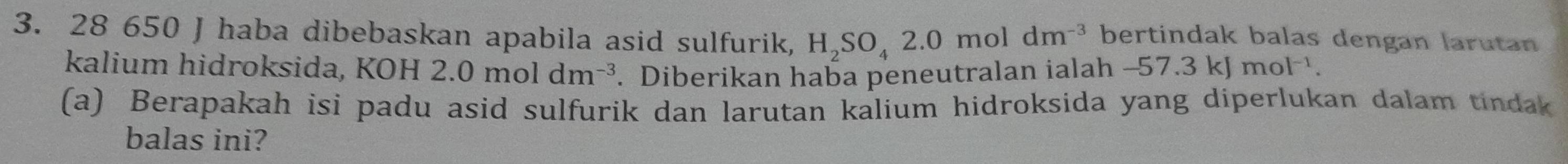 28 650 J haba dibebaskan apabila asid sulfurik, H_2SO_42.0moldm^(-3) bertindak balas dengan larutan 
kalium hidroksida, K OH2.0moldm^(-3). Diberikan haba peneutralan ialah -57.3kJmol^(-1). 
(a) Berapakah isi padu asid sulfurik dan larutan kalium hidroksida yang diperlukan dalam tindak 
balas ini?