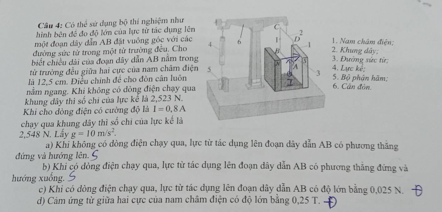 Có thể sử dụng bộ thí nghiệm như
hình bên đề đo độ lớn của lực từ tác dụng lên
một đoạn dây dẫn AB đặt vuông góc với các 1. Nam châm điện;
đường sức từ trong một từ trường đều. Cho 
2. Khung dây;
biết chiều dài của đoạn dây dẫn AB nằm trong3. Đường sức từ;
từ trường đều giữa hai cực của nam châm điện
4. Lực kế;
là 12,5 cm. Điều chinh để cho đòn cân luôn
5. Bộ phận hãm;
nằm ngang. Khi không có dòng điện chạy qua
6. Cân đòn.
khung dây thì số chi của lực kế là 2,523 N.
Khi cho dòng điện có cường độ là I=0,8A
chạy qua khung dây thì số chi của lực kế là
2,548 N. Lấy g=10m/s^2.
a) Khi không có dòng điện chạy qua, lực từ tác dụng lên đoạn dây dẫn AB có phương thăng
đứng và hướng lên.
b) Khi có dòng điện chạy qua, lực từ tác dụng lên đoạn dây dẫn AB có phương thăng đứng và
hướng xuống.
c) Khi có dòng điện chạy qua, lực từ tác dụng lên đoạn dây dẫn AB có độ lớn bằng 0,025 N.
d) Cảm ứng từ giữa hai cực của nam châm điện có độ lớn bằng 0,25 T.