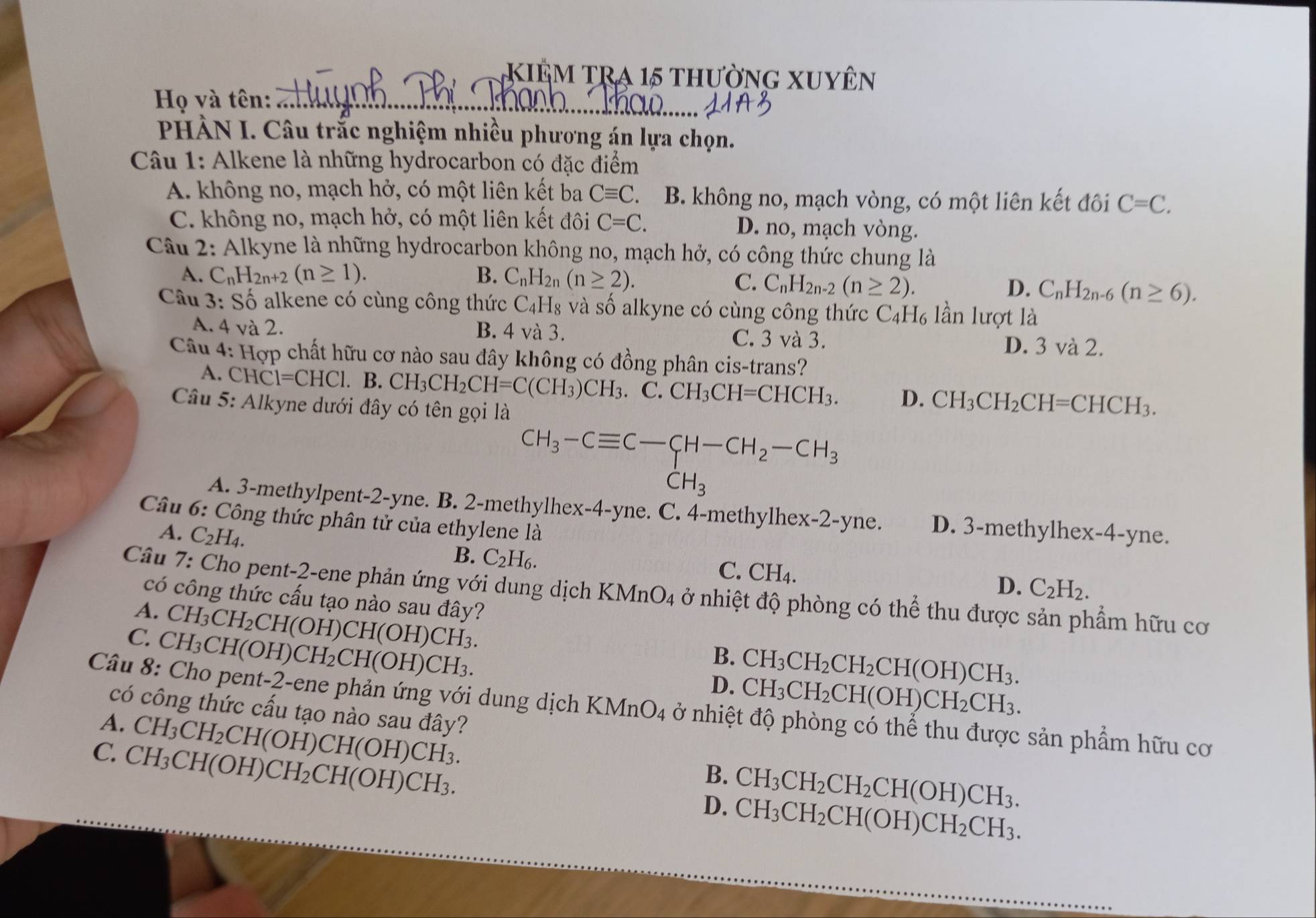 KiÊm TRA 15 thường xuyên
_
Họ và tên:_
PHÀN I. Câu trắc nghiệm nhiều phương án lựa chọn.
Câu 1: Alkene là những hydrocarbon có đặc điểm
A. không no, mạch hở, có một liên kết ba Cequiv C B. không no, mạch vòng, có một liên kết đôi C=C.
C. không no, mạch hở, có một liên kết đôi C=C. D. no, mạch vòng.
Câu 2: Alkyne là những hydrocarbon không no, mạch hở, có công thức chung là
A. C_nH_2n+2(n≥ 1). B. C_nH_2n(n≥ 2).
C. C_nH_2n-2(n≥ 2). D. C_nH_2n-6(n≥ 6).
Câu 3: Số alkene có cùng công thức C_4H_8 và số alkyne có cùng công thức C_4H_6 lần lượt là
A. 4 và 2. B. 4 và 3. C. 3 và 3. D. 3 và 2.
Câu 4: Hợp chất hữu cơ nào sau đây không có đồng phân cis-trans?
A. CHCl=CHCl. B. CH_3CH_2CH=C(CH_3)CH_3.C.CH_3CH=CHCH_3. D. CH_3CH_2CH=CHCH_3.
Câu 5: Alkyne dưới đây có tên gọi là
CH_3-Cequiv C-CH-CH_2-CH_3
CH_3
A. 3-methylpent-2-yne. B. 2-methylhex-4-yne. C. 4-methylhex-2-yne. D. 3-methylhex-4-yne.
Câu 6: Công thức phân tử của ethylene là
A. C_2H_4.
B. C_2H_6. C. CH4. C_2H_2.
D.
Câu 7: Cho pent-2-ene phản ứng với dung dịch KMnO_4 ở nhiệt độ phòng có thể thu được sản phẩm hữu cơ
có công thức cấu tạo nào sau đây?
A. CH_3CH_2CH(OH)CH(OH)CH_3.
C. CH_3CH(OH)CH_2CH(OH)CH_3.
B. CH_3CH_2CH_2CH(OH)CH_3.
D. CH_3CH_2CH(OH)CH_2CH_3.
Câu 8: Cho pent-2-ene phản ứng với dung dịch KM nO_4 ở nhiệt độ phòng có thể thu được sản phẩm hữu cơ
có công thức cấu tạo nào sau đây?
A. CH_3CH_2CH(OH)CH(OH)CH_3.
C. CH_3CH(OH)CH_2CH(OH)CH_3.
B. CH_3CH_2CH_2CH(OH)CH_3.
D. CH_3CH_2CH(OH)CH_2CH_3.