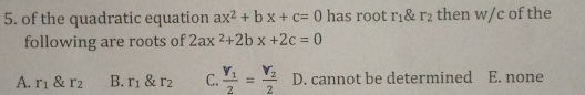 of the quadratic equation ax^2+bx+c=0 has root r_1xi _2 then w/c of the
following are roots of 2ax^2+2bx+2c=0
A. r_1 & r_2 B. r_1 & r_2 C. frac Y_12=frac Y_22 D. cannot be determined E. none