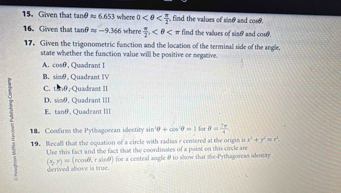 Given that tan θ approx 6.653 where 0 , find the values of sin θ and cos θ. 
16. Given that tan θ approx -9.366 where  π /2 , find the values of sin θ and cos θ. 
17. Given the trigonometric function and the location of the terminal side of the angle,
state whether the function value will be positive or negative.
A. cos θ , Quadrant I
B. sin θ , Quadrant IV
C. tan θ , Quadrant II
D. sin θ , Quadrant III
E. tan θ , Quadrant III
18. Confirm the Pythagorean identity sin^2θ +cos^2θ =1 for θ = 7π /4 . 
19. Recall that the equation of a circle with radius r centered at the origin is x^2+y^2=r^2. 
Use this fact and the fact that the coordinates of a point on this circle are
(x,y)=(rcos θ , _  sin θ ) for a central angleθ to show that the Pythagorean identity
derived above is true.