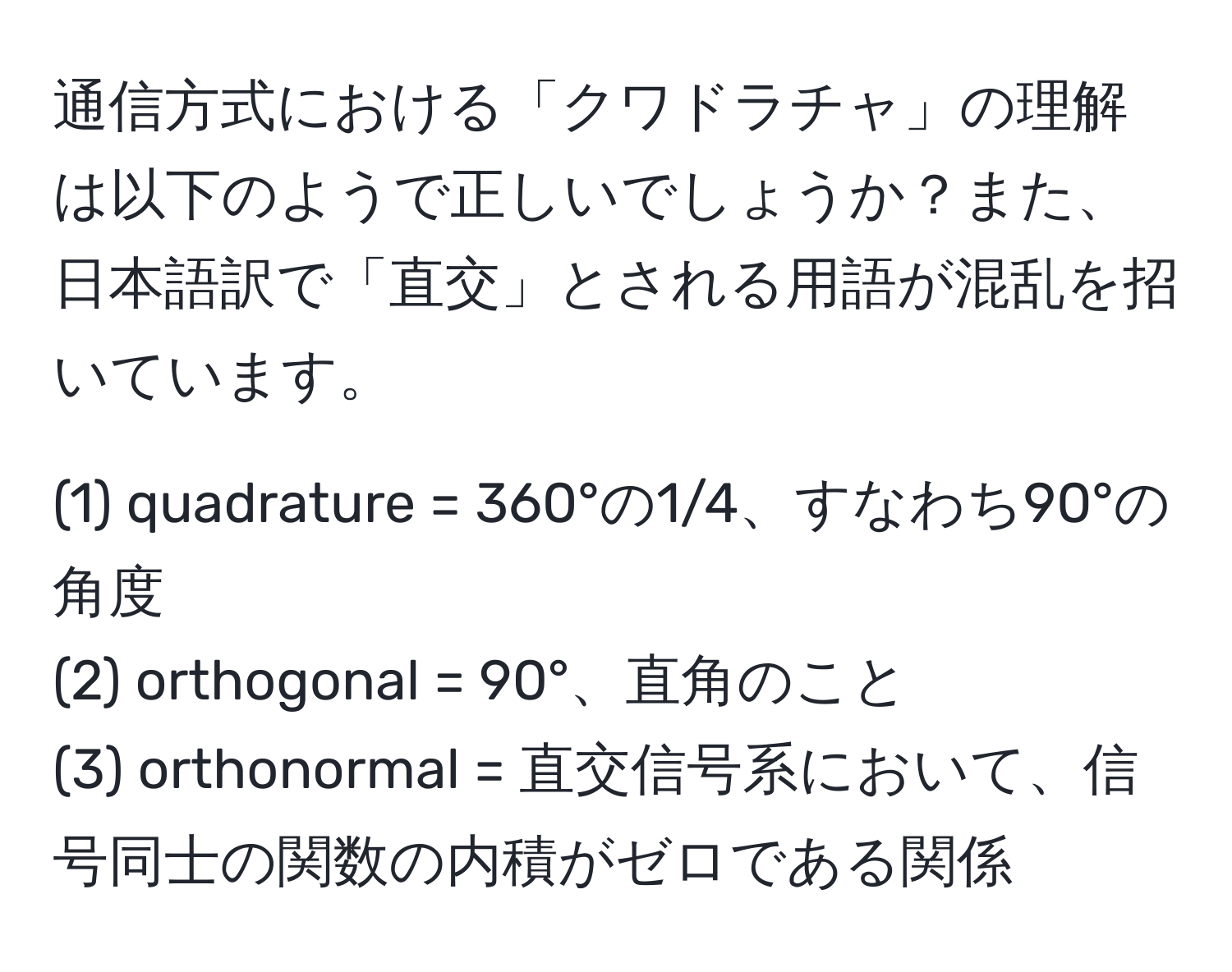 通信方式における「クワドラチャ」の理解は以下のようで正しいでしょうか？また、日本語訳で「直交」とされる用語が混乱を招いています。

(1) quadrature = 360°の1/4、すなわち90°の角度
(2) orthogonal = 90°、直角のこと
(3) orthonormal = 直交信号系において、信号同士の関数の内積がゼロである関係