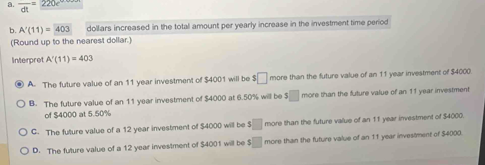 overline dt=220e^(0.0)
b. A'(11)=403 dollars increased in the total amount per yearly increase in the investment time period
(Round up to the nearest dollar.)
Interpret A'(11)=403
A. The future value of an 11 year investment of $4001 will be $□ more than the future value of an 11 year investment of $4000.
B. The future value of an 11 year investment of $4000 at 6.50% will be $□ more than the future value of an 11 year investment
of $4000 at 5.50%
C. The future value of a 12 year investment of $4000 will be $□ more than the future value of an 11 year investment of $4000.
D. The future value of a 12 year investment of $4001 will be $□ more than the future value of an 11 year investment of $4000.