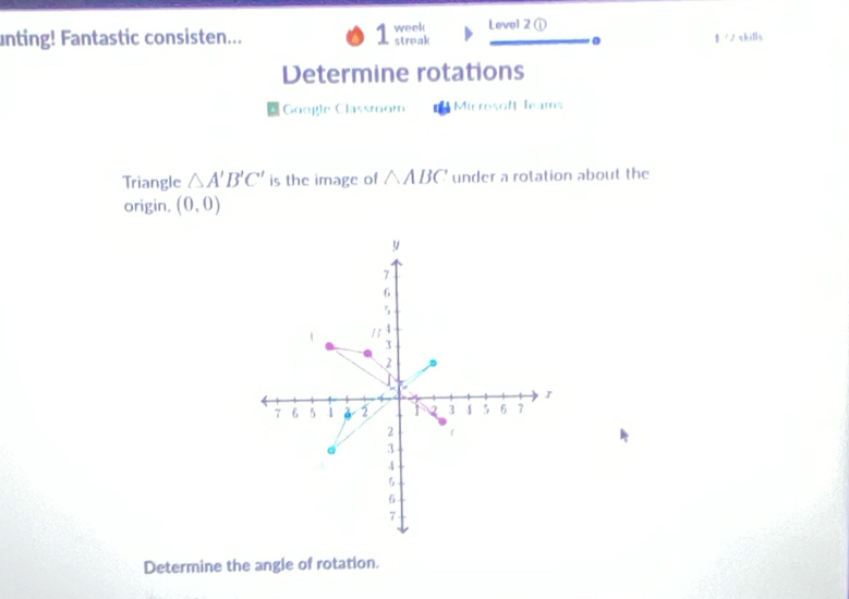 unting! Fantastic consisten... 1 week streak Level 2① g /ノ akills 
. 
Determine rotations 
Google Classroom Microsoff leams 
Triangle △ A'B'C' is the image of △ ABC under a rotation about the 
origin. (0,0)
y
7
6
5
1 13 4
3
2
- a
J
7 6 5 1 2 1 2 3 4 5 6 7
2 
3
4
5
6
7
Determine the angle of rotation.