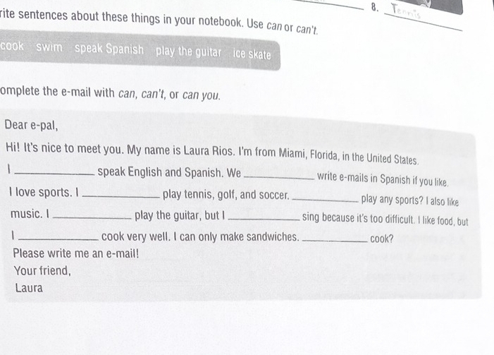 rite sentences about these things in your notebook. Use can or can't._ 
cook swim speak Spanish play the guitar ice skate 
omplete the e-mail with can, can't, or can you. 
Dear e-pal, 
Hi! It's nice to meet you. My name is Laura Rios. I'm from Miami, Florida, in the United States. 
_speak English and Spanish. We _write e-mails in Spanish if you like. 
I love sports. I _play tennis, golf, and soccer. _play any sports? I also like 
music. I_ play the guitar, but I _sing because it's too difficult. I like food, but 
| _cook very well. I can only make sandwiches. _cook? 
Please write me an e-mail! 
Your friend, 
Laura