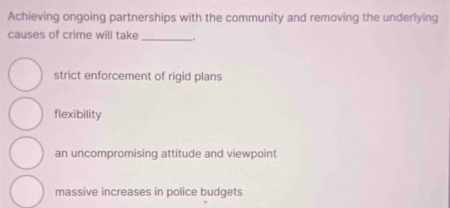 Achieving ongoing partnerships with the community and removing the underlying
causes of crime will take _.
strict enforcement of rigid plans
flexibility
an uncompromising attitude and viewpoint
massive increases in police budgets