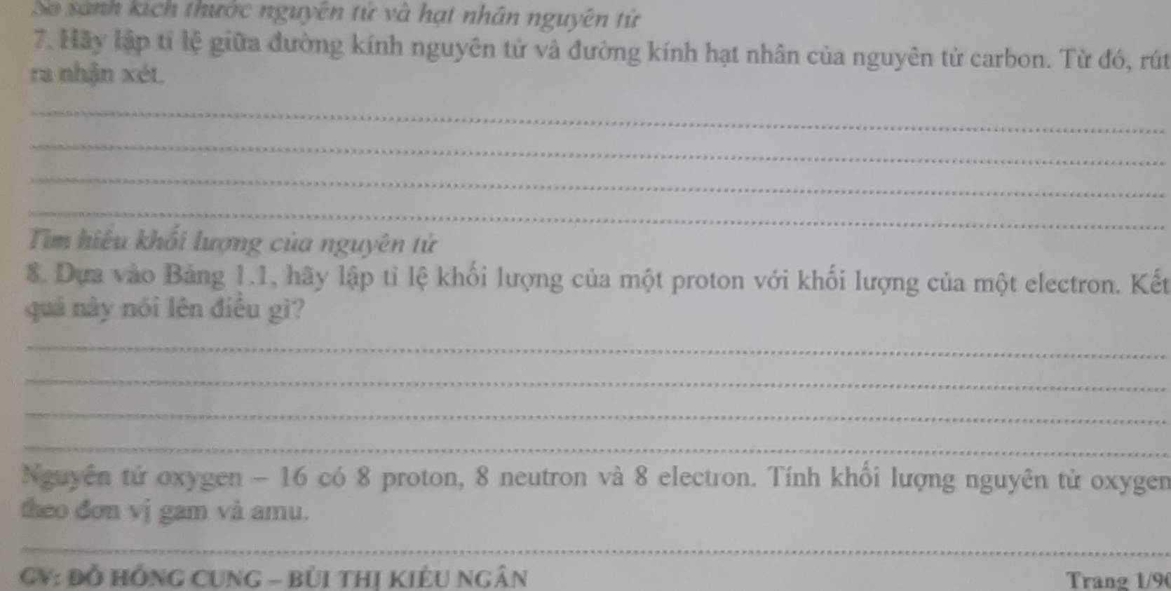 So sánh kích thước nguyên tử và hạt nhân nguyên tử 
7. Hãy lập tỉ lệ giữa đường kính nguyên tử và đường kính hạt nhân của nguyên tử carbon. Từ đó, rút 
ra nhận xét. 
_ 
_ 
_ 
_ 
Tìm hiệu khối lượng của nguyên tử 
8. Dựa vào Bảng 1.1, hãy lập tỉ lệ khối lượng của một proton với khối lượng của một electron. Kết 
quá này nói lên điều gì? 
_ 
_ 
_ 
_ 
Nguyên tử oxygen - 16 có 8 proton, 8 neutron và 8 electron. Tính khồi lượng nguyên tử oxygen 
theo đơn vị gam và amu. 
_ 
GV: Đỗ HồNG CUNG - BỦi thị Kiều Ngân Trang 1/9