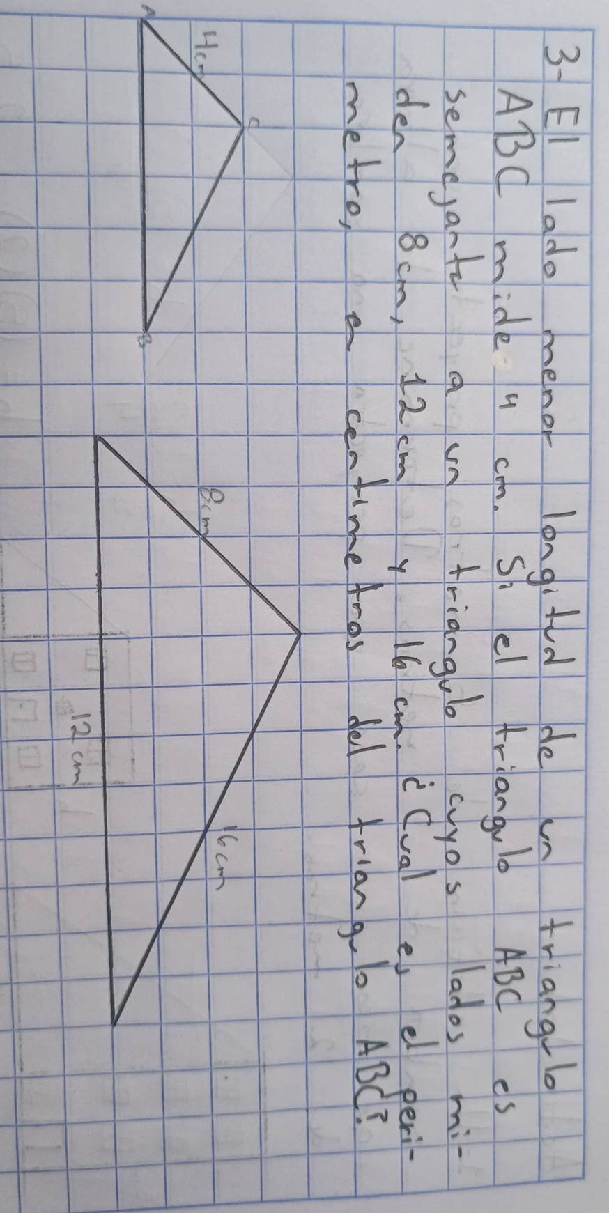 3- EI lado menor longifd de un trianglo
ABC mide u c. Sh el Ariangul0 ABC es 
semejante a vn triangul ayos lados mi 
den 8cm, 12 cm y 16 cm.c(val e e peri- 
metro, centimeAros del friangl ABC?