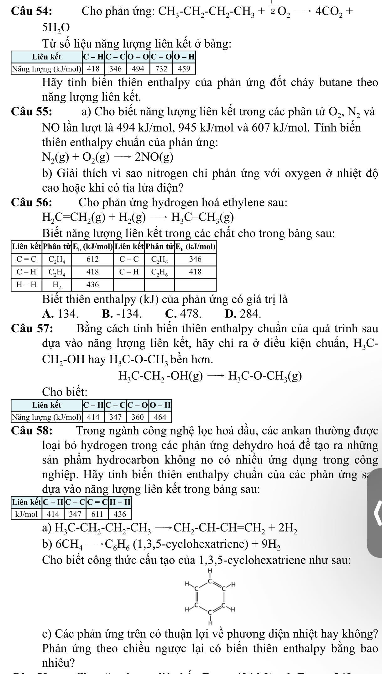 Cho phản ứng: CH_3-CH_2-CH_2-CH_3+ 1/2 O_2to 4CO_2+
5H_2O
Từ số liệu năng lượng liên kết ở bảng:
Hãy tính biến thiên enthalpy của phản ứng đốt cháy butane theo
năng lượng liên kết.
Câu 55: a) Cho biết năng lượng liên kết trong các phân tử O_2,N_2 và
NO lần lượt là 494 kJ/mol, 945 kJ/mol và 607 kJ/mol. Tính biến
thiên enthalpy chuẩn của phản ứng:
N_2(g)+O_2(g)to 2NO(g)
b) Giải thích vì sao nitrogen chỉ phản ứng với oxygen ở nhiệt độ
cao hoặc khi có tia lửa điện?
Câu 56: Cho phản ứng hydrogen hoá ethylene sau:
H_2C=CH_2(g)+H_2(g)to H_3C-CH_3(g)
Biết năng lượng liên kết trong các chất cho trong bảng sau:
Biết thiên enthalpy (kJ) của phản ứng có giá trị là
A. 134. B. -134. C. 478. D. 284.
Câu 57: Bằng cách tính biến thiên enthalpy chuẩn của quá trình sau
dựa vào năng lượng liên kết, hãy chỉ ra ở điều kiện chuẩn, H_3C-
CH_2 -OH hay H_3C-O-CH_3 bền hơn.
H_3C-CH_2-OH(g)to H_3C-O-CH_3(g)
Cho biết:
Câu 58:  Trong ngành công nghệ lọc hoá dầu, các ankan thường được
loại bỏ hydrogen trong các phản ứng dehydro hoá để tạo ra những
sản phẩm hydrocarbon không no có nhiều ứng dụng trong công
nghiệp. Hãy tính biến thiên enthalpy chuẩn của các phản ứng sa
dựa vào năng lượng liên kết trong bảng sau:
a) H_3C-CH_2-CH_2-CH_3to CH_2-CH-CH=CH_2+2H_2
b) 6CH_4to C_6H_6(1,3,5-cycl ohexatriene) +9H_2
Cho biết công thức cấu tạo của 1,3,5-cyclohexatriene như sau:
H、
H
c) Các phản ứng trên có thuận lợi về phương diện nhiệt hay không?
Phản ứng theo chiều ngược lại có biến thiên enthalpy bằng bao
nhiêu?