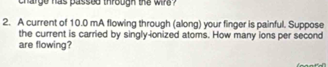 charge has passed through the wire ? 
2. A current of 10.0 mA flowing through (along) your finger is painful. Suppose 
the current is carried by singly-ionized atoms. How many ions per second 
are flowing?